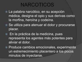 NARCOTICOS
 La palabra narcótico, en su acepción
  médica, designa el opio y sus derivas como
  la morfina, heroína y codeína.
 Se utiliza para atenuar el dolor y procurarse
  placer.
 En la práctica de la medicina, pues
  representa los agentes más potentes para
  aliviar el dolor.
 Produce cambios emocionales, experimenta
  un estremecimiento placentero a los pocos
  minutos de inyectarse.
 