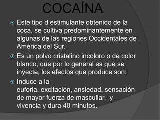 COCAÍNA
 Este tipo d estimulante obtenido de la
  coca, se cultiva predominantemente en
  algunas de las regiones Occidentales de
  América del Sur.
 Es un polvo cristalino incoloro o de color
  blanco, que por lo general es que se
  inyecte, los efectos que produce son:
 Induce a la
  euforia, excitación, ansiedad, sensación
  de mayor fuerza de mascullar, y
  vivencia y dura 40 minutos.
 