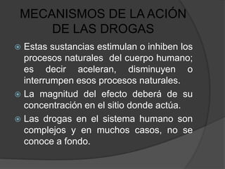 MECANISMOS DE LA ACIÓN
     DE LAS DROGAS
 Estas sustancias estimulan o inhiben los
  procesos naturales del cuerpo humano;
  es decir aceleran, disminuyen o
  interrumpen esos procesos naturales.
 La magnitud del efecto deberá de su
  concentración en el sitio donde actúa.
 Las drogas en el sistema humano son
  complejos y en muchos casos, no se
  conoce a fondo.
 