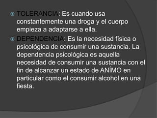  TOLERANCIA: Es cuando usa
  constantemente una droga y el cuerpo
  empieza a adaptarse a ella.
 DEPENDENCIA: Es la necesidad física o
  psicológica de consumir una sustancia. La
  dependencia psicológica es aquella
  necesidad de consumir una sustancia con el
  fin de alcanzar un estado de ANÍMO en
  particular como el consumir alcohol en una
  fiesta.
 