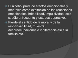  El alcohol produce efectos emocionales y
  mentales como exaltación de las reacciones
  emocionales, irritabilidad, impulsividad, celo
  s, cólera frecuente y estados depresivos.
 Pierde el sentido de la moral y de la
  responsabilidad, muestra
  despreocupaciones e indiferencia así a la
  familia etc.
 