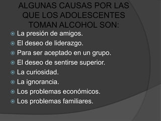ALGUNAS CAUSAS POR LAS
     QUE LOS ADOLESCENTES
      TOMAN ALCOHOL SON:
 La presión de amigos.
 El deseo de liderazgo.
 Para ser aceptado en un grupo.
 El deseo de sentirse superior.
 La curiosidad.
 La ignorancia.
 Los problemas económicos.
 Los problemas familiares.
 