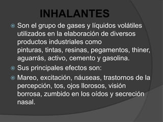 INHALANTES
 Son el grupo de gases y líquidos volátiles
  utilizados en la elaboración de diversos
  productos industriales como
  pinturas, tintas, resinas, pegamentos, thiner,
  aguarrás, activo, cemento y gasolina.
 Sus principales efectos son:
 Mareo, excitación, náuseas, trastornos de la
  percepción, tos, ojos llorosos, visión
  borrosa, zumbido en los oídos y secreción
  nasal.
 