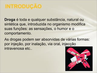 INTRODUÇÃO

Droga é toda e qualquer substância, natural ou
sintética que, introduzida no organismo modifica
suas funções: as sensações, o humor e o
comportamento.
As drogas podem ser absorvidas de várias formas:
por injeção, por inalação, via oral, injecção
intravenosa etc..
 