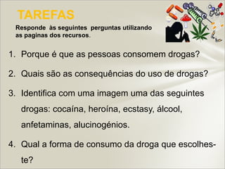 TAREFAS
 Responde às seguintes perguntas utilizando
 as paginas dos recursos.


1. Porque é que as pessoas consomem drogas?

2. Quais são as consequências do uso de drogas?

3. Identifica com uma imagem uma das seguintes
  drogas: cocaína, heroína, ecstasy, álcool,
  anfetaminas, alucinogénios.

4. Qual a forma de consumo da droga que escolhes-
  te?
 
