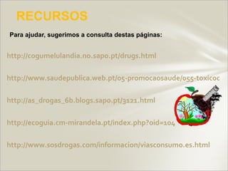 RECURSOS
Para ajudar, sugerimos a consulta destas páginas:


http://cogumelulandia.no.sapo.pt/drugs.html

http://www.saudepublica.web.pt/05-promocaosaude/055-toxicodep

http://as_drogas_6b.blogs.sapo.pt/3121.html

http://ecoguia.cm-mirandela.pt/index.php?oid=104

http://www.sosdrogas.com/informacion/viasconsumo.es.html
 