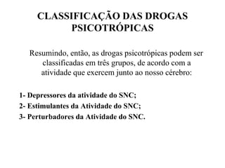 CLASSIFICAÇÃO DAS DROGAS
          PSICOTRÓPICAS

   Resumindo, então, as drogas psicotrópicas podem ser
      classificadas em três grupos, de acordo com a
      atividade que exercem junto ao nosso cérebro:

1- Depressores da atividade do SNC;
2- Estimulantes da Atividade do SNC;
3- Perturbadores da Atividade do SNC.
 