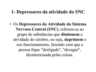 1- Depressores da atividade do SNC

• Os Depressores da Atividade do Sistema
    Nervoso Central (SNC), referem-se ao
     grupo de substâncias que diminuem a
  atividade do cérebro, ou seja, deprimem o
    seu funcionamento, fazendo com que a
      pessoa fique "desligada", "devagar",
          desinteressada pelas coisas.
 