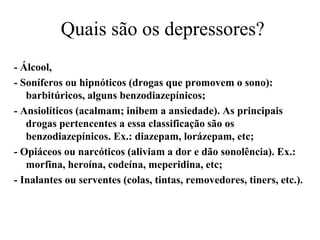 Quais são os depressores?
- Álcool,
- Soníferos ou hipnóticos (drogas que promovem o sono):
   barbitúricos, alguns benzodiazepínicos;
- Ansiolíticos (acalmam; inibem a ansiedade). As principais
   drogas pertencentes a essa classificação são os
   benzodiazepínicos. Ex.: diazepam, lorázepam, etc;
- Opiáceos ou narcóticos (aliviam a dor e dão sonolência). Ex.:
   morfina, heroína, codeína, meperidina, etc;
- Inalantes ou serventes (colas, tintas, removedores, tiners, etc.).
 