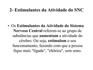 2- Estimulantes da Atividade do SNC


• Os Estimulantes da Atividade do Sistema
   Nervoso Central referem-se ao grupo de
  substâncias que aumentam a atividade do
      cérebro. Ou seja, estimulam o seu
  funcionamento, fazendo com que a pessoa
   fique mais "ligada", "elétrica", sem sono.
 