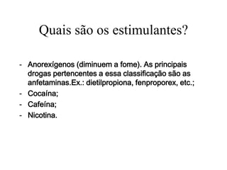 Quais são os estimulantes?

- Anorexígenos (diminuem a fome). As principais
  drogas pertencentes a essa classificação são as
  anfetaminas.Ex.: dietilpropiona, fenproporex, etc.;
- Cocaína;
- Cafeína;
- Nicotina.
 
