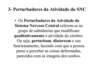 3- Perturbadores da Atividade do SNC

   • Os Perturbadores da Atividade do
   Sistema Nervoso Central referem-se ao
     grupo de substâncias que modificam
   qualitativamente a atividade do cérebro.
    Ou seja, perturbam, distorcem o seu
  funcionamento, fazendo com que a pessoa
    passe a perceber as coisas deformadas,
    parecidas com as imagens dos sonhos.
 