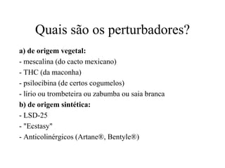 Quais são os perturbadores?
a) de origem vegetal:
- mescalina (do cacto mexicano)
- THC (da maconha)
- psilocibina (de certos cogumelos)
- lírio ou trombeteira ou zabumba ou saia branca
b) de origem sintética:
- LSD-25
- "Ecstasy"
- Anticolinérgicos (Artane®, Bentyle®)
 