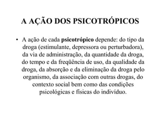 A AÇÃO DOS PSICOTRÓPICOS

• A ação de cada psicotrópico depende: do tipo da
  droga (estimulante, depressora ou perturbadora),
  da via de administração, da quantidade da droga,
  do tempo e da freqüência de uso, da qualidade da
  droga, da absorção e da eliminação da droga pelo
  organismo, da associação com outras drogas, do
      contexto social bem como das condições
         psicológicas e físicas do indivíduo.
 