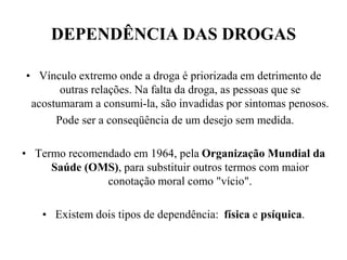 DEPENDÊNCIA DAS DROGAS

• Vínculo extremo onde a droga é priorizada em detrimento de
       outras relações. Na falta da droga, as pessoas que se
 acostumaram a consumi-la, são invadidas por sintomas penosos.
      Pode ser a conseqüência de um desejo sem medida.

• Termo recomendado em 1964, pela Organização Mundial da
     Saúde (OMS), para substituir outros termos com maior
               conotação moral como "vício".

   • Existem dois tipos de dependência: física e psíquica.
 