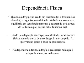 Dependência Física
• Quando a droga é utilizada em quantidades e freqüências
  elevadas, o organismo se defende estabelecendo um novo
  equilíbrio em seu funcionamento e adaptando-se à droga
        de tal forma que, na sua falta, funciona mal.

• Estado de adaptação do corpo, manifestado por distúrbios
    físicos quando o uso de uma droga é interrompido. A
           interrupção causa a crise de abstinência.

 • Na dependência física, a droga é necessária para que o
             corpo funcione normalmente.
 