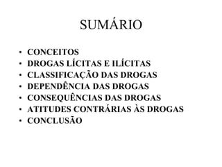SUMÁRIO
•   CONCEITOS
•   DROGAS LÍCITAS E ILÍCITAS
•   CLASSIFICAÇÃO DAS DROGAS
•   DEPENDÊNCIA DAS DROGAS
•   CONSEQUÊNCIAS DAS DROGAS
•   ATITUDES CONTRÁRIAS ÀS DROGAS
•   CONCLUSÃO
 