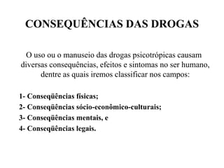CONSEQUÊNCIAS DAS DROGAS

  O uso ou o manuseio das drogas psicotrópicas causam
diversas consequências, efeitos e sintomas no ser humano,
      dentre as quais iremos classificar nos campos:

1- Conseqüências físicas;
2- Conseqüências sócio-econômico-culturais;
3- Conseqüências mentais, e
4- Conseqüências legais.
 