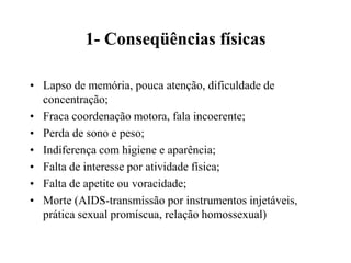 1- Conseqüências físicas

• Lapso de memória, pouca atenção, dificuldade de
  concentração;
• Fraca coordenação motora, fala incoerente;
• Perda de sono e peso;
• Indiferença com higiene e aparência;
• Falta de interesse por atividade física;
• Falta de apetite ou voracidade;
• Morte (AIDS-transmissão por instrumentos injetáveis,
  prática sexual promíscua, relação homossexual)
 
