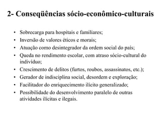 2- Conseqüências sócio-econômico-culturais

 •   Sobrecarga para hospitais e familiares;
 •   Inversão de valores éticos e morais;
 •   Atuação como desintegrador da ordem social do país;
 •   Queda no rendimento escolar, com atraso sócio-cultural do
     indivíduo;
 •   Crescimento de delitos (furtos, roubos, assassinatos, etc.);
 •   Gerador de indisciplina social, desordem e exploração;
 •   Facilitador do enriquecimento ilícito generalizado;
 •   Possibilidade do desenvolvimento paralelo de outras
     atividades ilícitas e ilegais.
 