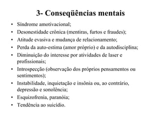 3- Conseqüências mentais
•   Síndrome amotivacional;
•   Desonestidade crônica (mentiras, furtos e fraudes);
•   Atitude evasiva e mudança de relacionamento;
•   Perda da auto-estima (amor próprio) e da autodisciplina;
•   Diminuição do interesse por atividades de laser e
    profissionais;
•   Introspecção (observação dos próprios pensamentos ou
    sentimentos);
•   Instabilidade, inquietação e insônia ou, ao contrário,
    depressão e sonolência;
•   Esquizofrenia, paranóia;
•   Tendência ao suicídio.
 
