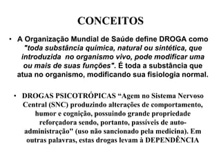 CONCEITOS
• A Organização Mundial de Saúde define DROGA como
    "toda substância química, natural ou sintética, que
   introduzida no organismo vivo, pode modificar uma
    ou mais de suas funções". É toda a substância que
  atua no organismo, modificando sua fisiologia normal.

 • DROGAS PSICOTRÓPICAS “Agem no Sistema Nervoso
   Central (SNC) produzindo alterações de comportamento,
      humor e cognição, possuindo grande propriedade
        reforçadora sendo, portanto, passíveis de auto-
   administração" (uso não sancionado pela medicina). Em
    outras palavras, estas drogas levam à DEPENDÊNCIA
 