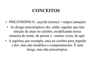 CONCEITOS

• PSICOTRÓPICO: psyché (mente) + trópos (atração)
 • As drogas psicotrópicas são, então, aquelas que têm
      atração de atuar no cérebro, modificando nossa
   maneira de sentir, de pensar e , muitas vezes, de agir.
• A aspirina, por exemplo, atua no cérebro para impedir
    a dor, mas não modifica o comportamento. É uma
               droga, mas não psicotrópica.
 