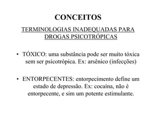 CONCEITOS
 TERMINOLOGIAS INADEQUADAS PARA
       DROGAS PSICOTRÓPICAS

• TÓXICO: uma substância pode ser muito tóxica
   sem ser psicotrópica. Ex: arsênico (infecções)

• ENTORPECENTES: entorpecimento define um
     estado de depressão. Ex: cocaína, não é
   entorpecente, e sim um potente estimulante.
 