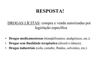 RESPOSTA!

 DROGAS LÍCITAS: compra e venda autorizadas por
             legislação específica

• Drogas medicamentosas (tranqüilizantes, analgésicos, etc.);
• Drogas sem finalidade terapêutica (álcool e tabaco);
• Drogas industriais (cola, esmalte, fluídos, solventes, etc.)
 
