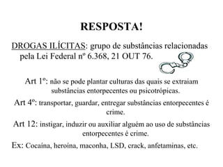 RESPOSTA!
DROGAS ILÍCITAS: grupo de substâncias relacionadas
 pela Lei Federal nº 6.368, 21 OUT 76.

    Art 1º: não se pode plantar culturas das quais se extraiam
            substâncias entorpecentes ou psicotrópicas.
Art 4º: transportar, guardar, entregar substâncias entorpecentes é
                               crime.
Art 12: instigar, induzir ou auxiliar alguém ao uso de substâncias
                       entorpecentes é crime.
Ex: Cocaína, heroína, maconha, LSD, crack, anfetaminas, etc.
 