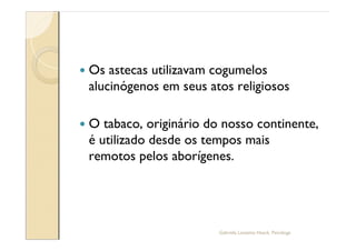 —   Os astecas utilizavam cogumelos
    alucinógenos em seus atos religiosos

—   O tabaco, originário do nosso continente,
    é utilizado desde os tempos mais
    remotos pelos aborígenes.




                           Gabriela Lanzetta Haack, Psicóloga
 