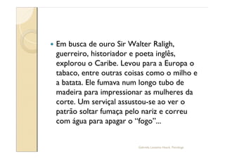—   Em busca de ouro Sir Walter Raligh,
    guerreiro, historiador e poeta inglês,
    explorou o Caribe. Levou para a Europa o
    tabaco, entre outras coisas como o milho e
    a batata. Ele fumava num longo tubo de
    madeira para impressionar as mulheres da
    corte. Um serviçal assustou-se ao ver o
    patrão soltar fumaça pelo nariz e correu
    com água para apagar o fogo ...


                            Gabriela Lanzetta Haack, Psicóloga
 