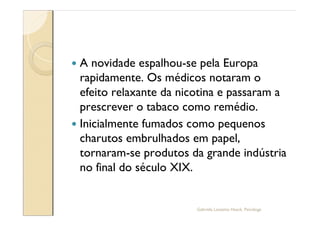 — A novidade espalhou-se pela Europa
  rapidamente. Os médicos notaram o
  efeito relaxante da nicotina e passaram a
  prescrever o tabaco como remédio.
— Inicialmente fumados como pequenos
  charutos embrulhados em papel,
  tornaram-se produtos da grande indústria
  no final do século XIX.


                         Gabriela Lanzetta Haack, Psicóloga
 