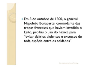 —   Em 8 de outubro de 1800, o general
    Napoleão Bonaparte, comandante das
    tropas francesas que haviam invadido o
    Egito, proibiu o uso do haxixe para
     evitar delírios violentos e excessos de
    toda espécie entre os soldados




                            Gabriela Lanzetta Haack, Psicóloga
 