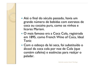 — Até o final do século passado, havia um
  grande número de bebidas com extratos de
  coca ou cocaína pura, como os vinhos e
  licores Mariani.
— O mais famoso era a Coca Cola, registrada
  em 1895, como French Wine of Coca, Ideal
  Tonic
— Com o esboço da lei seca, foi substituído o
  álcool da coca cola por noz de Cola (que
  contém cafeína) e essências para realçar o
  paladar.
                          Gabriela Lanzetta Haack, Psicóloga
 