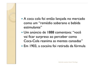 — A coca cola foi então lançada no mercado
  como um remédio soberano e bebida
  estimulante
— Um anúncio de 1888 comentava: você
  vai ficar surpreso ao perceber como
  Coca-Cola reanima as mentes cansadas
— Em 1903, a cocaína foi retirada da fórmula




                         Gabriela Lanzetta Haack, Psicóloga
 