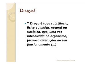 Drogas?

  —      Droga é toda substância,
      lícita ou ilícita, natural ou
      sintética, que, uma vez
      introduzida no organismo,
      provoca alterações no seu
      funcionamento (...)



                          Gabriela Lanzetta Haack, Psicóloga
 