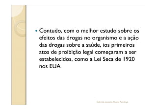 —   Contudo, com o melhor estudo sobre os
    efeitos das drogas no organismo e a ação
    das drogas sobre a saúde, ios primeiros
    atos de proibição legal começaram a ser
    estabelecidos, como a Lei Seca de 1920
    nos EUA




                          Gabriela Lanzetta Haack, Psicóloga
 