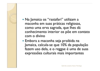 — Na Jamaica os rastafari utilizam a
  maconha em suas práticas religiosas,
  como uma erva sagrada, que lhes dá
  conhecimento interior os põe em contato
  com o divino
— Embora a maconha seja proibida na
  Jamaica, calcula-se que 10% da população
  fazem uso dela, e o reggae é uma de suas
  expressões culturais mais importantes


                        Gabriela Lanzetta Haack, Psicóloga
 