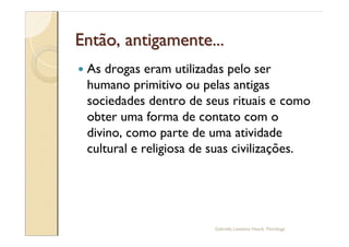 Então, antigamente...
—   As drogas eram utilizadas pelo ser
    humano primitivo ou pelas antigas
    sociedades dentro de seus rituais e como
    obter uma forma de contato com o
    divino, como parte de uma atividade
    cultural e religiosa de suas civilizações.




                            Gabriela Lanzetta Haack, Psicóloga
 