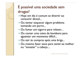 É possível uma sociedade sem
drogas?
—   Hoje em dia é comum se divertir ao
    consumir álcool...
—   Ou tentar esquecer algum problema
    tomando um porre...
—   Ou fumar um cigarro para relaxar...
—   Ou comer uma caixa de bombons para
    aguentar um momento difícil...
—   Ou sair às compras após uma briga...
—   Ou mesmo fazer sexo para sentir-se melhor
    ou esvaziar a cabeça....

                           Gabriela Lanzetta Haack, Psicóloga
 
