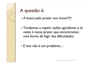 A questão é:
—   A busca pelo prazer nos move!!!!!

—   Tendemos a repetir ações agradáveis e ás
    vezes é nesse prazer que encontramos
    uma forma de fugir das dificuldades.

—   E isso não é um problema....


                           Gabriela Lanzetta Haack, Psicóloga
 