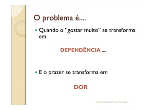 O problema é....
—   Quando o gostar muito se transforma
    em

            DEPENDÊNCIA ....



—   E o prazer se transforma em

                 DOR

                          Gabriela Lanzetta Haack, Psicóloga
 