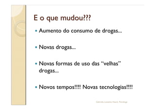 E o que mudou???
—   Aumento do consumo de drogas...

—   Novas drogas...

—   Novas formas de uso das velhas
    drogas...

—   Novos tempos!!!! Novas tecnologias!!!!

                           Gabriela Lanzetta Haack, Psicóloga
 