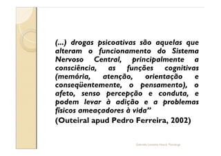 (...) drogas psicoativas são aquelas que
alteram o funcionamento do Sistema
Nervoso Central, principalmente a
consciência, as funções cognitivas
(memória,     atenção,     orientação  e
conseqüentemente, o pensamento), o
afeto, senso percepção e conduta, e
podem levar à adição e a problemas
físicos ameaçadores à vida
(Outeiral apud Pedro Ferreira, 2002)

                      Gabriela Lanzetta Haack, Psicóloga
 