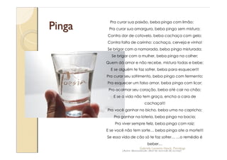 Pinga
         Pra curar sua paixão, beba pinga com limão;
         Pra curar sua amargura, beba pinga sem mistura;
        Contra dor de cotovelo, beba cachaça com gelo;
        Contra falta de carinho: cachaça, cerveja e vinho!
        Se brigar com a namorada, beba pinga misturada;
          Se brigar com a mulher, beba pinga na colher;
        Quem dá amor e não recebe, mistura todas e bebe;
          E se alguém te faz sofrer, beba para esquecer!!!
        Pra curar seu sofrimento, beba pinga com fermento;
        Pra esquecer um falso amor, beba pinga com licor;
         Pra acalmar seu coração, beba até cair no chão;
           E se a vida não tem graça, encha a cara de
                                  cachaça!!!
        Pra você ganhar no bicho, beba uma no capricho;
           Pra ganhar na loteria, beba pinga na bacia;
            Pra viver sempre feliz, beba pinga com raiz;
        E se você não tem sorte            beba pinga ate a morte!!!
        Se essa vida de cão só te faz sofrer                   o remédio é
                                    beber
                              Gabriela Lanzetta Haack, Psicóloga
                (Autor desconhecido: deve ter morrido de cirrose)
 