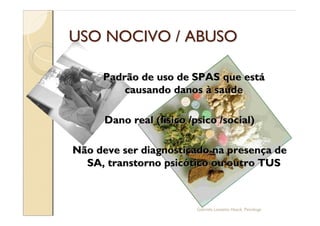 USO NOCIVO / ABUSO

     Padrão de uso de SPAS que está
         causando danos à saúde

      Dano real (físico /psico /social)

Não deve ser diagnosticado na presença de
  SA, transtorno psicótico ou outro TUS



                          Gabriela Lanzetta Haack, Psicóloga
 