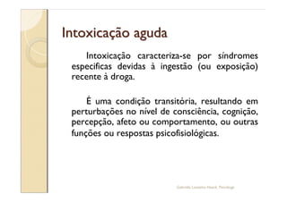 Intoxicação aguda
    Intoxicação caracteriza-se por síndromes
 especificas devidas à ingestão (ou exposição)
 recente à droga.

     É uma condição transitória, resultando em
 perturbações no nível de consciência, cognição,
 percepção, afeto ou comportamento, ou outras
 funções ou respostas psicofisiológicas.




                           Gabriela Lanzetta Haack, Psicóloga
 