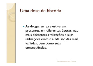 Uma dose de história


 —   As drogas sempre estiveram
     presentes, em diferentes épocas, nas
     mais diferentes civilizações e suas
     utilizações eram e ainda são das mais
     variadas, bem como suas
     consequências.


                           Gabriela Lanzetta Haack, Psicóloga
 