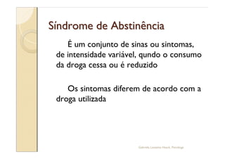 Síndrome de Abstinência
    É um conjunto de sinas ou sintomas,
 de intensidade variável, qundo o consumo
 da droga cessa ou é reduzido

    Os sintomas diferem de acordo com a
 droga utilizada




                       Gabriela Lanzetta Haack, Psicóloga
 